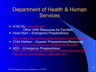Department of Health & Human Services H1N1 flu:  www.flu.gov Other HHS Resources for Families Head Start – Emergency Preparedness http://eclkc.ohs.acf.hhs.gov/hslc/resources/Emergency%20Preparedness Child Welfare – Disaster Preparedness/Response http://www.childwelfare.gov/highlights/disaster / ADD – Emergency Preparedness   http://www.acf.hhs.gov/programs/add/resources/dispub.html http://www.add-idea-em.org/index.htm   World Congress & Expo on Disabilities, 11/19/09 