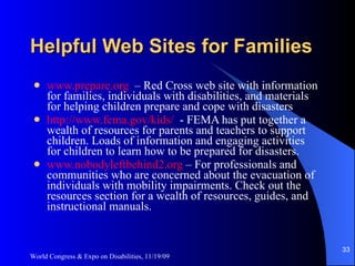 Helpful Web Sites for Families www.prepare.org   – Red Cross web site with information for families, individuals with disabilities, and materials for helping children prepare and cope with disasters http://www.fema.gov/kids/   - FEMA has put together a wealth of resources for parents and teachers to support children. Loads of information and engaging activities for children to learn how to be prepared for disasters.  www.nobodyleftbehind2.org  – For professionals and communities who are concerned about the evacuation of individuals with mobility impairments. Check out the resources section for a wealth of resources, guides, and instructional manuals. World Congress & Expo on Disabilities, 11/19/09 