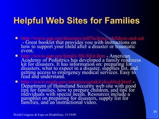 Helpful Web Sites for Families http://www.aap.org/disasters/pdf/helping-children-and-adolescents.pdf  - Great booklet that provides you with instructions on how to support your child after a disaster or traumatic event. http://www.aap.org/family/frk/frkit.htm  - American Academy of Pediatrics has developed a family readiness kit for disasters. It has information on: preparing for disasters, what to expect in a disaster, supplies list, and getting access to emergency medical services. Easy to read and understand. http://www.ready.gov/america/getakit/disabled.html  - Department of Homeland Security web site with good tips for families, how to prepare children, and tips for individuals with special needs. Resources include a pamphlet on preparing for disasters, supply list for families, and an instructional video. World Congress & Expo on Disabilities, 11/19/09 
