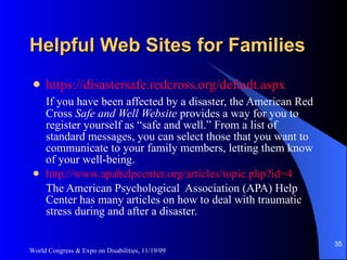 Helpful Web Sites for Families https://disastersafe.redcross.org/default.aspx If you have been affected by a disaster, the American Red Cross  Safe and Well Website  provides a way for you to register yourself as “safe and well.” From a list of standard messages, you can select those that you want to communicate to your family members, letting them know of your well-being.  http://www.apahelpcenter.org/articles/topic.php?id=4 The American Psychological  Association (APA) Help Center has many articles on how to deal with traumatic stress during and after a disaster. World Congress & Expo on Disabilities, 11/19/09 