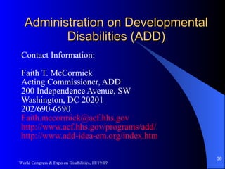 Administration on Developmental Disabilities (ADD) Contact Information: Faith T. McCormick Acting Commissioner, ADD 200 Independence Avenue, SW Washington, DC 20201 202/690-6590 [email_address] http://www.acf.hhs.gov/programs/add/ http://www.add-idea-em.org/index.htm   World Congress & Expo on Disabilities, 11/19/09 