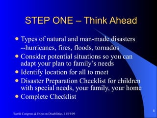 STEP ONE – Think Ahead Types of natural and man-made disasters --hurricanes, fires, floods, tornados Consider potential situations so you can adapt your plan to family’s needs Identify location for all to meet Disaster Preparation Checklist for children with special needs, your family, your home Complete Checklist World Congress & Expo on Disabilities, 11/19/09 