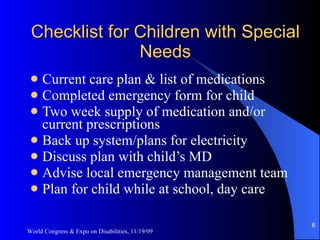 Checklist for Children with Special Needs Current care plan & list of medications Completed emergency form for child Two week supply of medication and/or current prescriptions Back up system/plans for electricity Discuss plan with child’s MD Advise local emergency management team Plan for child while at school, day care World Congress & Expo on Disabilities, 11/19/09 