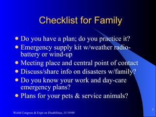 Checklist for Family Do you have a plan; do you practice it? Emergency supply kit w/weather radio-battery or wind-up Meeting place and central point of contact Discuss/share info on disasters w/family? Do you know your work and day-care emergency plans? Plans for your pets & service animals? World Congress & Expo on Disabilities, 11/19/09 