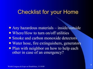 Checklist for your Home Any hazardous materials – inside/outside Where/How to turn on/off utilities Smoke and carbon monoxide detectors Water hose, fire extinguishers, generators Plan with neighbor on how to help each other in case of an emergency? World Congress & Expo on Disabilities, 11/19/09 