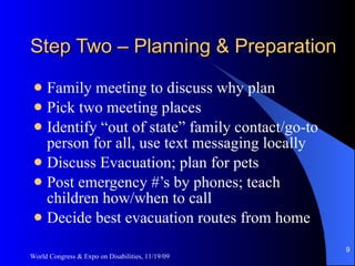 Step Two – Planning & Preparation Family meeting to discuss why plan Pick two meeting places Identify “out of state” family contact/go-to person for all, use text messaging locally Discuss Evacuation; plan for pets Post emergency #’s by phones; teach children how/when to call Decide best evacuation routes from home World Congress & Expo on Disabilities, 11/19/09 