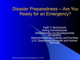 Disaster Preparedness -- Are You Ready for an Emergency? Faith T. McCormick Acting Commissioner Administration on Developmental Disabilities Administration on Children and Families U.S. Department of Health and Human Services World Congress & Expo on Disabilities, 11/19/09 ,[object Object]