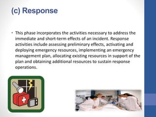 (c) Response
• This phase incorporates the activities necessary to address the
immediate and short-term effects of an incident. Response
activities include assessing preliminary effects, activating and
deploying emergency resources, implementing an emergency
management plan, allocating existing resources in support of the
plan and obtaining additional resources to sustain response
operations.
 