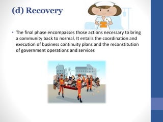 (d) Recovery
• The final phase encompasses those actions necessary to bring
a community back to normal. It entails the coordination and
execution of business continuity plans and the reconstitution
of government operations and services
 