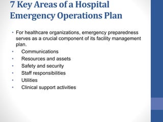 7 Key Areas of a Hospital
Emergency Operations Plan
• For healthcare organizations, emergency preparedness
serves as a crucial component of its facility management
plan.
• Communications
• Resources and assets
• Safety and security
• Staff responsibilities
• Utilities
• Clinical support activities
 