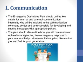 1. Communication
• The Emergency Operations Plan should outline key
details for internal and external communication.
Internally, who will be involved in the communication
command center and be responsible for developing and
sharing messages with appropriate parties.
• The plan should also outline how you will communicate
with external agencies, from emergency response to
your vendors that provide essential supplies, like medical
gas and fuel for your generators.
 