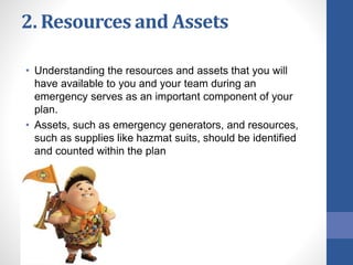 2. Resources and Assets
• Understanding the resources and assets that you will
have available to you and your team during an
emergency serves as an important component of your
plan.
• Assets, such as emergency generators, and resources,
such as supplies like hazmat suits, should be identified
and counted within the plan
 