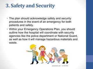 3. Safety and Security
• The plan should acknowledge safety and security
procedures in the event of an emergency for both
patients and safety.
• Within your Emergency Operations Plan, you should
outline how the hospital will coordinate with security
agencies like the police department or National Guard,
as well as how it will manage hazardous materials and
waste.
 