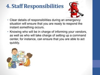 4. Staff Responsibilities
• Clear details of responsibilities during an emergency
situation will ensure that you are ready to respond the
instant something occurs.
• Knowing who will be in charge of informing your vendors,
as well as who will take charge of setting up a command
center, for instance, can ensure that you are able to act
quickly.
 