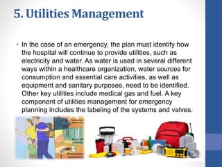 5. Utilities Management
• In the case of an emergency, the plan must identify how
the hospital will continue to provide utilities, such as
electricity and water. As water is used in several different
ways within a healthcare organization, water sources for
consumption and essential care activities, as well as
equipment and sanitary purposes, need to be identified.
Other key utilities include medical gas and fuel. A key
component of utilities management for emergency
planning includes the labeling of the systems and valves.
 
