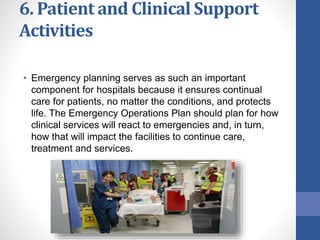 6. Patient and Clinical Support
Activities
• Emergency planning serves as such an important
component for hospitals because it ensures continual
care for patients, no matter the conditions, and protects
life. The Emergency Operations Plan should plan for how
clinical services will react to emergencies and, in turn,
how that will impact the facilities to continue care,
treatment and services.
 