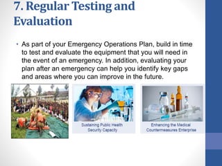 7. Regular Testing and
Evaluation
• As part of your Emergency Operations Plan, build in time
to test and evaluate the equipment that you will need in
the event of an emergency. In addition, evaluating your
plan after an emergency can help you identify key gaps
and areas where you can improve in the future.
 
