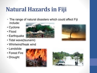 Natural Hazards in Fiji
• The range of natural disasters which could affect Fiji
include:
• Cyclone
• Flood
• Earthquake
• Tidal wave(tsunami)
• Whirlwind/freak wind
• Landslide
• Forest Fire
• Drought
 