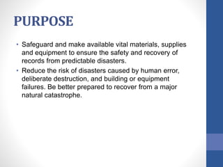 PURPOSE
• Safeguard and make available vital materials, supplies
and equipment to ensure the safety and recovery of
records from predictable disasters.
• Reduce the risk of disasters caused by human error,
deliberate destruction, and building or equipment
failures. Be better prepared to recover from a major
natural catastrophe.
 