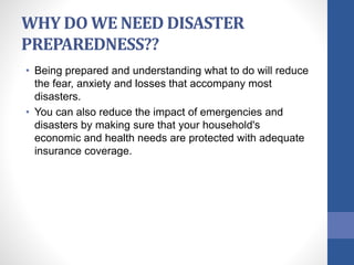 WHY DO WE NEED DISASTER
PREPAREDNESS??
• Being prepared and understanding what to do will reduce
the fear, anxiety and losses that accompany most
disasters.
• You can also reduce the impact of emergencies and
disasters by making sure that your household's
economic and health needs are protected with adequate
insurance coverage.
 