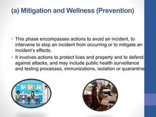 (a) Mitigation and Wellness (Prevention)
• This phase encompasses actions to avoid an incident, to
intervene to stop an incident from occurring or to mitigate an
incident’s effects.
• It involves actions to protect lives and property and to defend
against attacks, and may include public health surveillance
and testing processes, immunizations, isolation or quarantine.
 