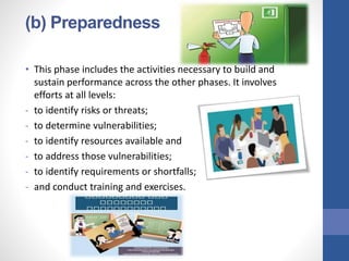 (b) Preparedness
• This phase includes the activities necessary to build and
sustain performance across the other phases. It involves
efforts at all levels:
- to identify risks or threats;
- to determine vulnerabilities;
- to identify resources available and
- to address those vulnerabilities;
- to identify requirements or shortfalls;
- and conduct training and exercises.
 