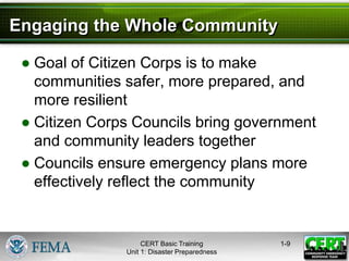 Engaging the Whole Community
● Goal of Citizen Corps is to make
communities safer, more prepared, and
more resilient
● Citizen Corps Councils bring government
and community leaders together
● Councils ensure emergency plans more
effectively reflect the community
1-9
CERT Basic Training
Unit 1: Disaster Preparedness
 