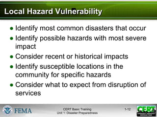Local Hazard Vulnerability
● Identify most common disasters that occur
● Identify possible hazards with most severe
impact
● Consider recent or historical impacts
● Identify susceptible locations in the
community for specific hazards
● Consider what to expect from disruption of
services
1-12
CERT Basic Training
Unit 1: Disaster Preparedness
 