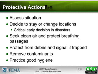 Protective Actions
● Assess situation
● Decide to stay or change locations
 Critical early decision in disasters
● Seek clean air and protect breathing
passages
● Protect from debris and signal if trapped
● Remove contaminants
● Practice good hygiene
1-18
CERT Basic Training
Unit 1: Disaster Preparedness
 