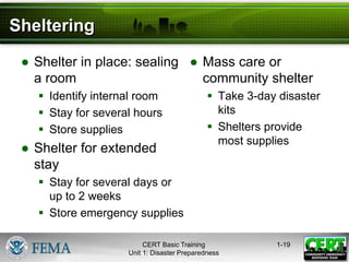 Sheltering
● Shelter in place: sealing
a room
 Identify internal room
 Stay for several hours
 Store supplies
● Shelter for extended
stay
 Stay for several days or
up to 2 weeks
 Store emergency supplies
● Mass care or
community shelter
 Take 3-day disaster
kits
 Shelters provide
most supplies
1-19
CERT Basic Training
Unit 1: Disaster Preparedness
 
