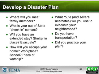 Develop a Disaster Plan
● Where will you meet
family members?
● Who is your out-of-State
“check-in” contact?
● Will you have an
extended stay? Shelter in
place? Evacuate?
● How will you escape your
home? Workplace?
School? Place of
worship?
● What route (and several
alternates) will you use to
evacuate your
neighborhood?
● Do you have
transportation?
● Did you practice your
plan?
1-20
CERT Basic Training
Unit 1: Disaster Preparedness
 