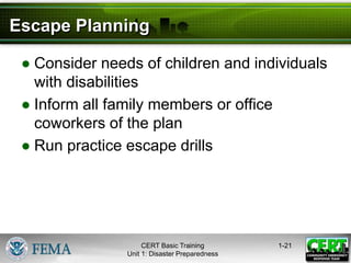 Escape Planning
● Consider needs of children and individuals
with disabilities
● Inform all family members or office
coworkers of the plan
● Run practice escape drills
1-21
CERT Basic Training
Unit 1: Disaster Preparedness
 