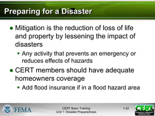 Preparing for a Disaster
● Mitigation is the reduction of loss of life
and property by lessening the impact of
disasters
 Any activity that prevents an emergency or
reduces effects of hazards
● CERT members should have adequate
homeowners coverage
 Add flood insurance if in a flood hazard area
1-22
CERT Basic Training
Unit 1: Disaster Preparedness
 