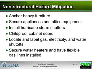 Non-structural Hazard Mitigation
● Anchor heavy furniture
● Secure appliances and office equipment
● Install hurricane storm shutters
● Childproof cabinet doors
● Locate and label gas, electricity, and water
shutoffs
● Secure water heaters and have flexible
gas lines installed
1-23
CERT Basic Training
Unit 1: Disaster Preparedness
 