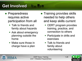 Get Involved
● Preparedness
requires active
participation from all
 Talk to friends and
family about hazards
 Ask about emergency
planning outside the
home
 Make sure those in
charge have a plan
● Training provides skills
needed to help others
and keep skills current
 CERT program provides
training, practice, and
connection to others
 Participate in drills and
exercises
 Talk to friends and
family about
volunteering
1-26
CERT Basic Training
Unit 1: Disaster Preparedness
 