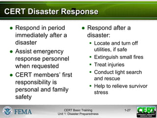 CERT Disaster Response
● Respond in period
immediately after a
disaster
● Assist emergency
response personnel
when requested
● CERT members’ first
responsibility is
personal and family
safety
● Respond after a
disaster:
 Locate and turn off
utilities, if safe
 Extinguish small fires
 Treat injuries
 Conduct light search
and rescue
 Help to relieve survivor
stress
1-27
CERT Basic Training
Unit 1: Disaster Preparedness
 
