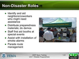 Non-Disaster Roles
● Identify and aid
neighbors/coworkers
who might need
assistance
● Distribute preparedness
materials; do demos
● Staff first aid booths at
special events
● Assist with installation of
smoke alarms
● Parade route
management
1-31
CERT Basic Training
Unit 1: Disaster Preparedness
 