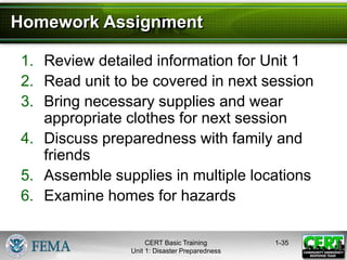1-35
1. Review detailed information for Unit 1
2. Read unit to be covered in next session
3. Bring necessary supplies and wear
appropriate clothes for next session
4. Discuss preparedness with family and
friends
5. Assemble supplies in multiple locations
6. Examine homes for hazards
Homework Assignment
CERT Basic Training
Unit 1: Disaster Preparedness
 