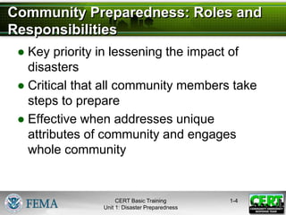 Community Preparedness: Roles and
Responsibilities
● Key priority in lessening the impact of
disasters
● Critical that all community members take
steps to prepare
● Effective when addresses unique
attributes of community and engages
whole community
1-4
CERT Basic Training
Unit 1: Disaster Preparedness
 