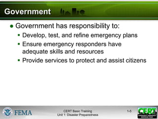 Government
● Government has responsibility to:
 Develop, test, and refine emergency plans
 Ensure emergency responders have
adequate skills and resources
 Provide services to protect and assist citizens
1-5
CERT Basic Training
Unit 1: Disaster Preparedness
 