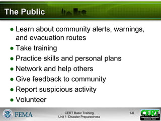 The Public
● Learn about community alerts, warnings,
and evacuation routes
● Take training
● Practice skills and personal plans
● Network and help others
● Give feedback to community
● Report suspicious activity
● Volunteer
1-8
CERT Basic Training
Unit 1: Disaster Preparedness
 