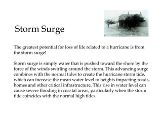 Storm Surge  The greatest potential for loss of life related to a hurricane is from  the storm surge! Storm surge is simply water that is pushed toward the shore by the  force of the winds swirling around the storm. This advancing surge  combines with the normal tides to create the hurricane storm tide,  which can increase the mean water level to heights impacting roads,  homes and other critical infrastructure. This rise in water level can  cause severe flooding in coastal areas, particularly when the storm  tide coincides with the normal high tides.  