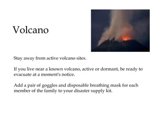 Volcano Stay away from active volcano sites. If you live near a known volcano, active or dormant, be ready to evacuate at a moment's notice. Add a pair of goggles and disposable breathing mask for each member of the family to your disaster supply kit. 