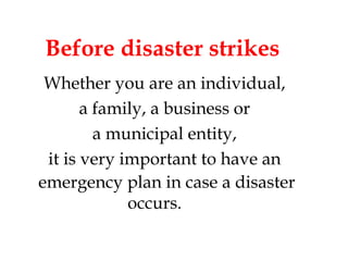 Before disaster strikes Whether you are an individual,  a family, a business or  a municipal entity,  it is very important to have an  emergency plan in case a disaster occurs.   