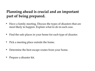 Planning ahead is crucial and an important part of being prepared.   Have a family meeting. Discuss the types of disasters that are most likely to happen. Explain what to do in each case.  Find the safe places in your home for each type of disaster.  Pick a meeting place outside the home. Determine the best escape routes from your home. Prepare a disaster kit. 