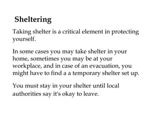 Sheltering Taking shelter is a critical element in protecting yourself.  In some cases you may take shelter in your home, sometimes you may be at your workplace, and in case of an evacuation, you might have to find a a temporary shelter set up. You must stay in your shelter until local authorities say it's okay to leave.   