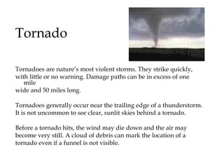 Tornado Tornadoes are nature’s most violent storms. They strike quickly,  with little or no warning. Damage paths can be in excess of one mile  wide and 50 miles long.  Tornadoes generally occur near the trailing edge of a thunderstorm.  It is not uncommon to see clear, sunlit skies behind a tornado. Before a tornado hits, the wind may die down and the air may  become very still. A cloud of debris can mark the location of a  tornado even if a funnel is not visible.  