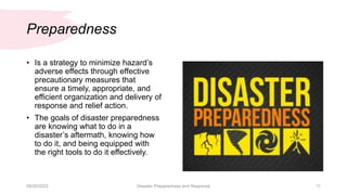 Preparedness
• Is a strategy to minimize hazard’s
adverse effects through effective
precautionary measures that
ensure a timely, appropriate, and
efficient organization and delivery of
response and relief action.
• The goals of disaster preparedness
are knowing what to do in a
disaster’s aftermath, knowing how
to do it, and being equipped with
the right tools to do it effectively.
08/20/2023 Disaster Preparedness and Response 11
 