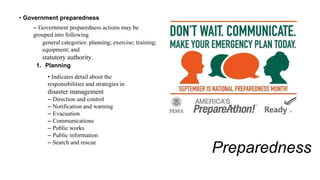 Preparedness
• Government preparedness
– Government preparedness actions may be
grouped into following
general categories: planning; exercise; training;
equipment; and
statutory authority.
1. Planning
• Indicates detail about the
responsibilities and strategies in
disaster management
– Direction and control
– Notification and warning
– Evacuation
– Communications
– Public works
– Public information
– Search and rescue
 