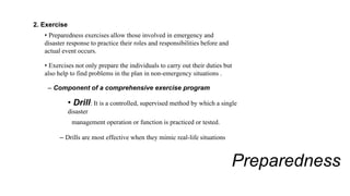 Preparedness
2. Exercise
• Preparedness exercises allow those involved in emergency and
disaster response to practice their roles and responsibilities before and
actual event occurs.
• Exercises not only prepare the individuals to carry out their duties but
also help to find problems in the plan in non-emergency situations .
– Component of a comprehensive exercise program
• Drill: It is a controlled, supervised method by which a single
disaster
management operation or function is practiced or tested.
– Drills are most effective when they mimic real-life situations
 